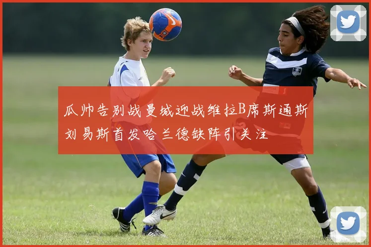 瓜帅告别战曼城迎战维拉B席斯通斯刘易斯首发哈兰德缺阵引关注