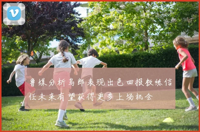 鲁媒分析乌郎表现出色回报教练信任未来有望获得更多上场机会