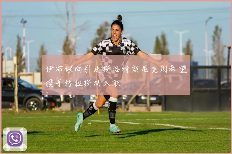 伊布倾向引进斯洛特朗尼克则希望携手格拉斯纳入职