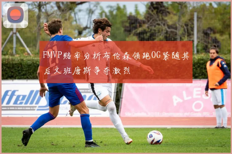 FMVP赔率分析布伦森领跑OG紧随其后文班唐斯争夺激烈
