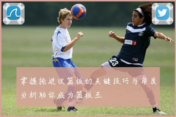 掌握抢进攻篮板的关键技巧与角度分析助你成为篮板王
