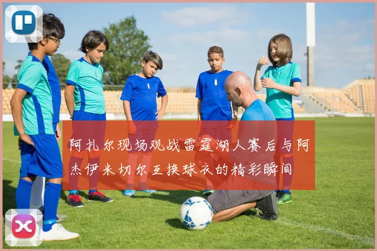 阿扎尔现场观战雷霆湖人赛后与阿杰伊米切尔互换球衣的精彩瞬间