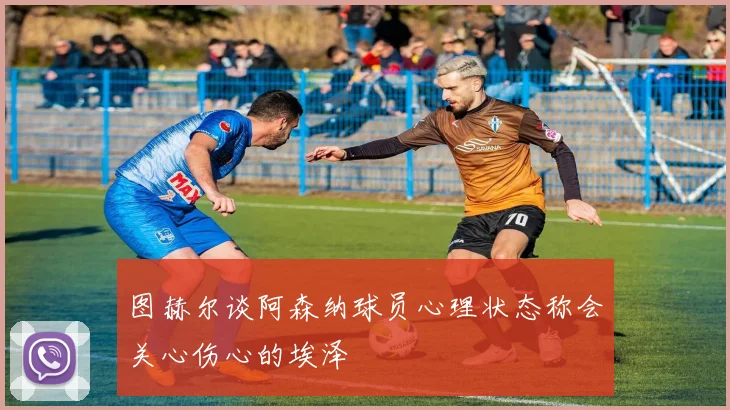 图赫尔谈阿森纳球员心理状态称会关心伤心的埃泽