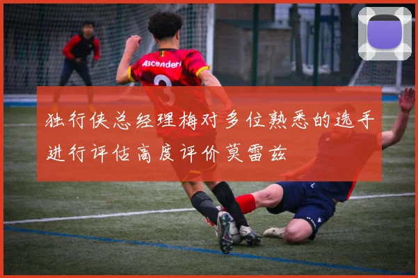 独行侠总经理梅对多位熟悉的选手进行评估高度评价莫雷兹