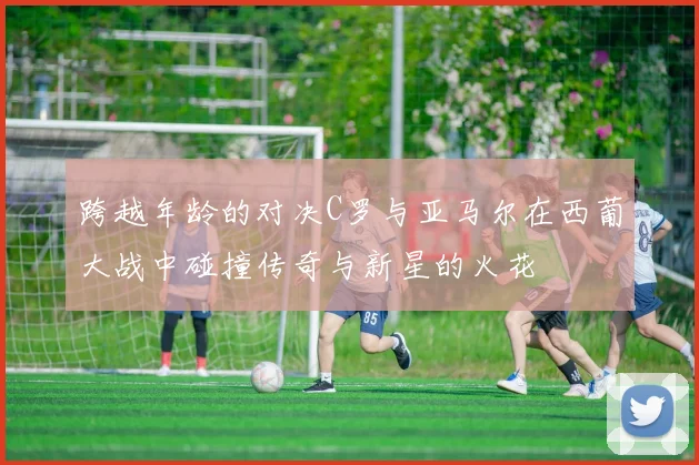 跨越年龄的对决C罗与亚马尔在西葡大战中碰撞传奇与新星的火花