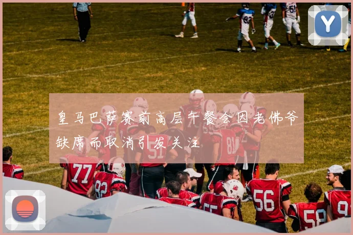 皇马巴萨赛前高层午餐会因老佛爷缺席而取消引发关注