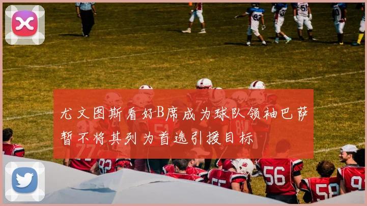 尤文图斯看好B席成为球队领袖巴萨暂不将其列为首选引援目标
